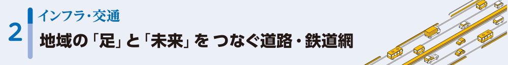 2インフラ・交通/地域の「足」と「未来」をつなぐ道路・鉄道網